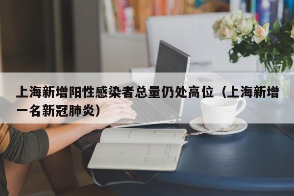 上海新增阳性感染者总量仍处高位(上海新增一名新冠肺炎)