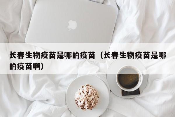 长春生物疫苗是哪的疫苗(长春生物疫苗是哪的疫苗啊)