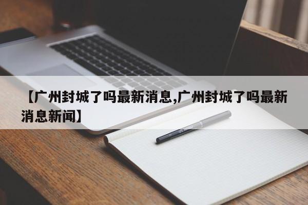 【广州封城了吗最新消息,广州封城了吗最新消息新闻】