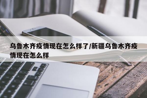 乌鲁木齐疫情现在怎么样了/新疆乌鲁木齐疫情现在怎么样