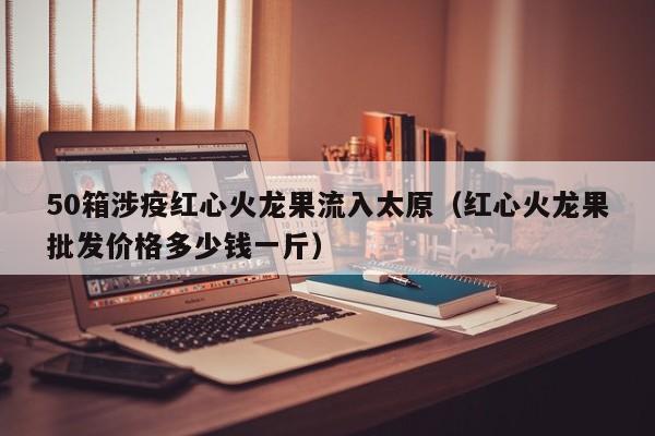 50箱涉疫红心火龙果流入太原(红心火龙果批发价格多少钱一斤)