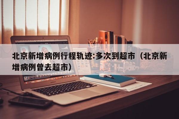 北京新增病例行程轨迹:多次到超市（北京新增病例曾去超市）