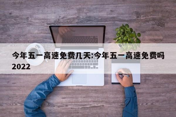 今年五一高速免费几天:今年五一高速免费吗2022
