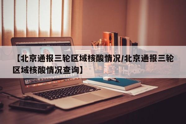 【北京通报三轮区域核酸情况/北京通报三轮区域核酸情况查询】