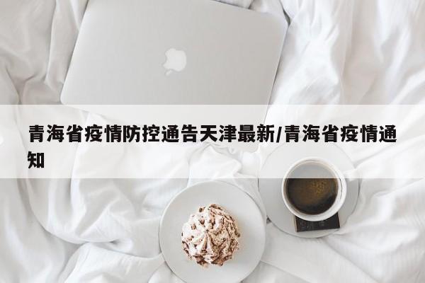 青海省疫情防控通告天津最新/青海省疫情通知