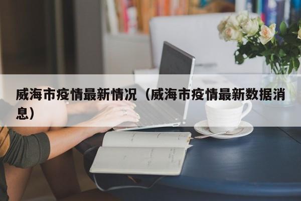 威海市疫情最新情况(威海市疫情最新数据消息)