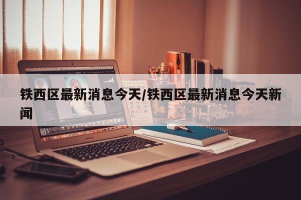 铁西区最新消息今天/铁西区最新消息今天新闻
