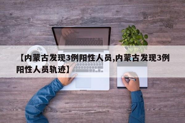 【内蒙古发现3例阳性人员,内蒙古发现3例阳性人员轨迹】
