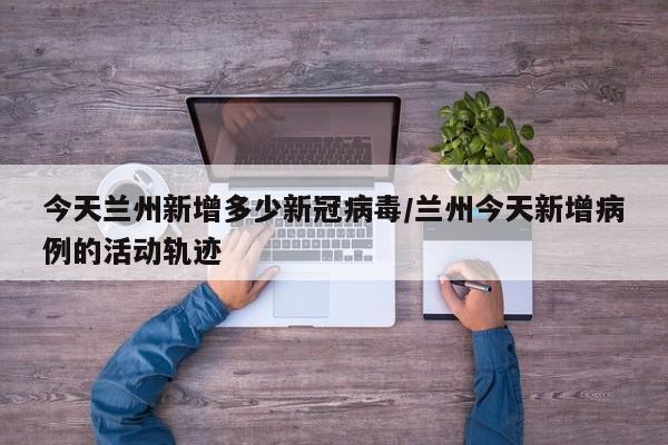 今天兰州新增多少新冠病毒/兰州今天新增病例的活动轨迹