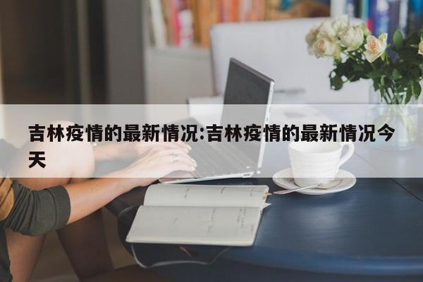 吉林疫情的最新情况:吉林疫情的最新情况今天