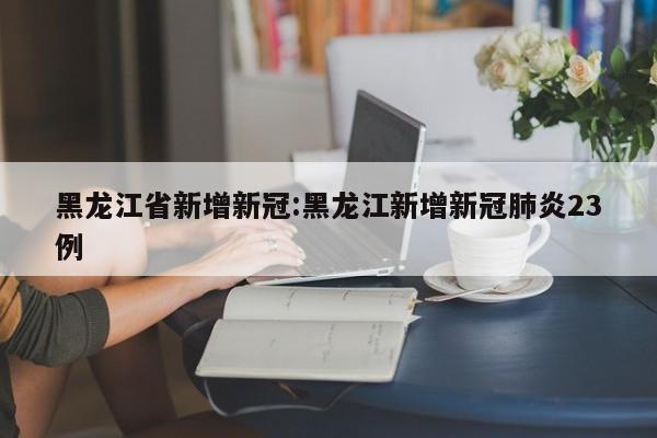黑龙江省新增新冠:黑龙江新增新冠肺炎23例