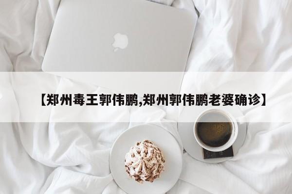 【郑州毒王郭伟鹏,郑州郭伟鹏老婆确诊】