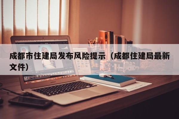 成都市住建局发布风险提示(成都住建局最新文件)