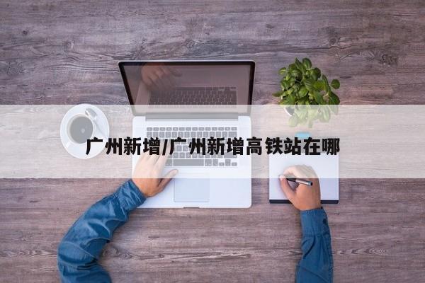 广州新增/广州新增高铁站在哪