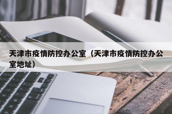 天津市疫情防控办公室(天津市疫情防控办公室地址)