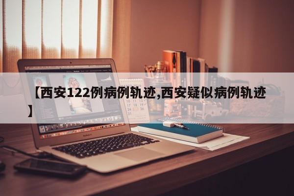 【西安122例病例轨迹,西安疑似病例轨迹】