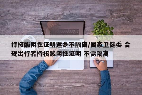 持核酸阴性证明返乡不隔离/国家卫健委 合规出行者持核酸阴性证明 不需隔离