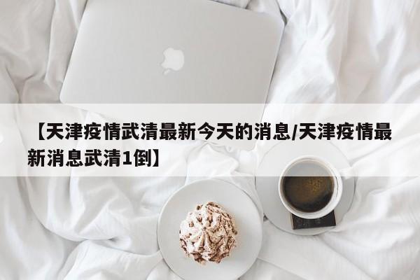 【天津疫情武清最新今天的消息/天津疫情最新消息武清1倒】