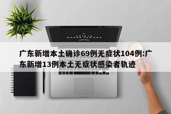 广东新增本土确诊69例无症状104例:广东新增13例本土无症状感染者轨迹