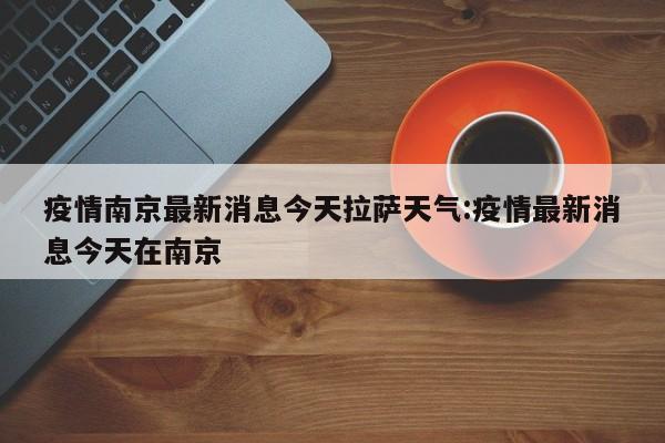 疫情南京最新消息今天拉萨天气:疫情最新消息今天在南京