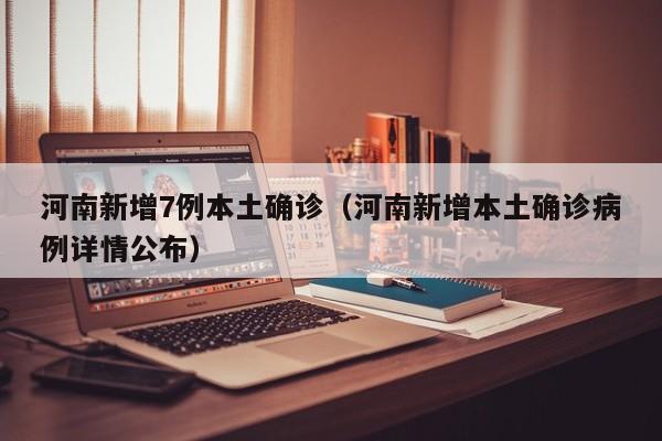 河南新增7例本土确诊(河南新增本土确诊病例详情公布)