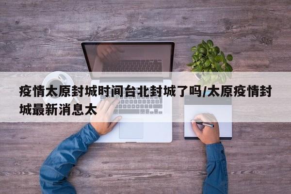 疫情太原封城时间台北封城了吗/太原疫情封城最新消息太