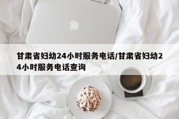 甘肃省妇幼24小时服务电话/甘肃省妇幼24小时服务电话查询