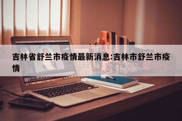 吉林省舒兰市疫情最新消息:吉林市舒兰市疫情