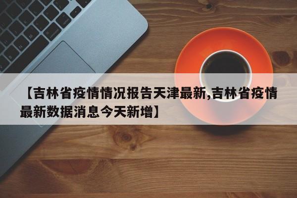 【吉林省疫情情况报告天津最新,吉林省疫情最新数据消息今天新增】