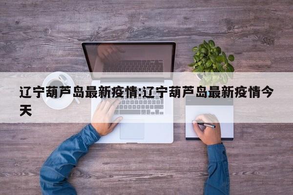 辽宁葫芦岛最新疫情:辽宁葫芦岛最新疫情今天