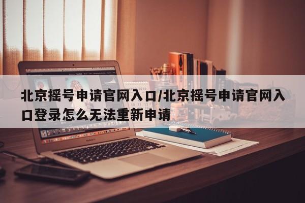 北京摇号申请官网入口/北京摇号申请官网入口登录怎么无法重新申请