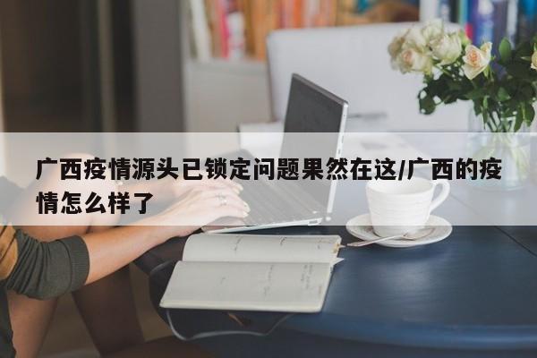 广西疫情源头已锁定问题果然在这/广西的疫情怎么样了