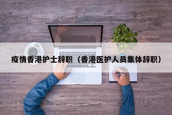疫情香港护士辞职(香港医护人员集体辞职)
