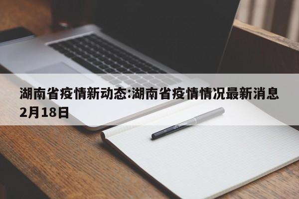 湖南省疫情新动态:湖南省疫情情况最新消息2月18日