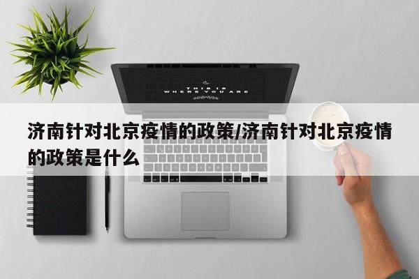 济南针对北京疫情的政策/济南针对北京疫情的政策是什么