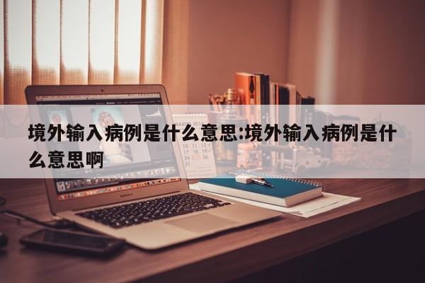 境外输入病例是什么意思:境外输入病例是什么意思啊