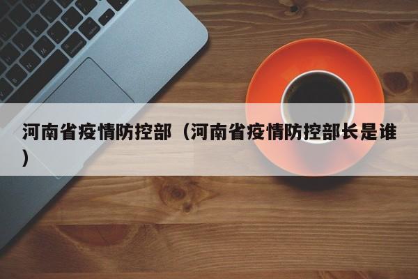 河南省疫情防控部(河南省疫情防控部长是谁)