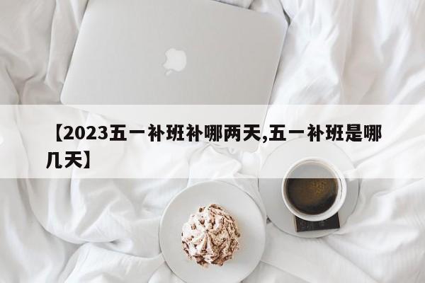 【2023五一补班补哪两天,五一补班是哪几天】