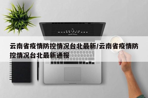 云南省疫情防控情况台北最新/云南省疫情防控情况台北最新通报