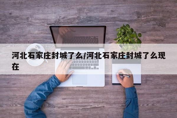 河北石家庄封城了么/河北石家庄封城了么现在