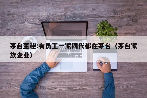 茅台董秘:有员工一家四代都在茅台(茅台家族企业)