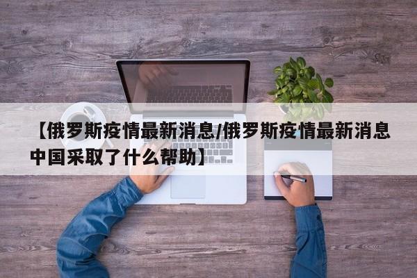 【俄罗斯疫情最新消息/俄罗斯疫情最新消息中国采取了什么帮助】