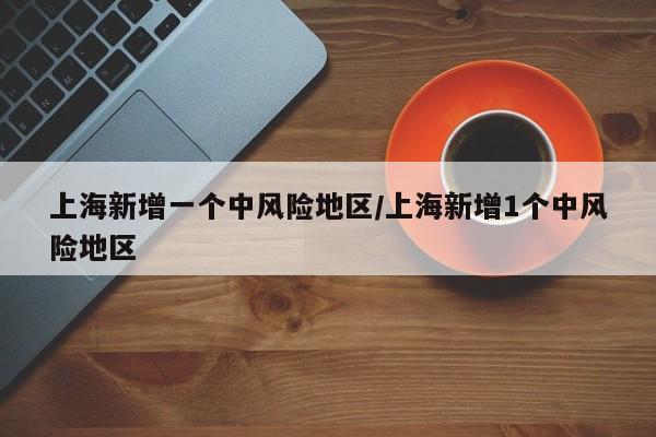 上海新增一个中风险地区/上海新增1个中风险地区