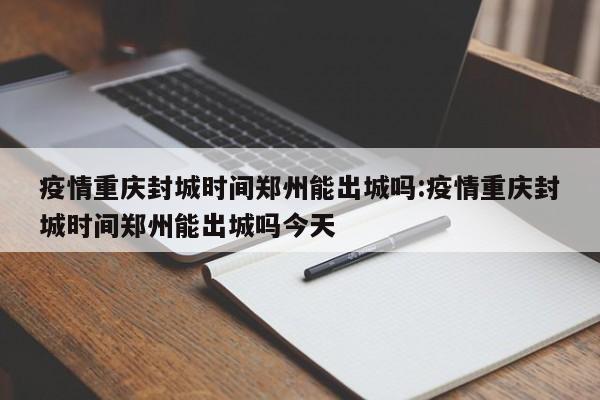 疫情重庆封城时间郑州能出城吗:疫情重庆封城时间郑州能出城吗今天