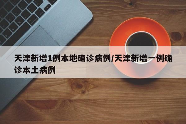 天津新增1例本地确诊病例/天津新增一例确诊本土病例