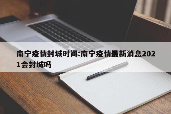 南宁疫情封城时间:南宁疫情最新消息2021会封城吗