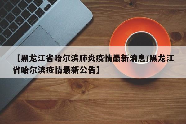 【黑龙江省哈尔滨肺炎疫情最新消息/黑龙江省哈尔滨疫情最新公告】