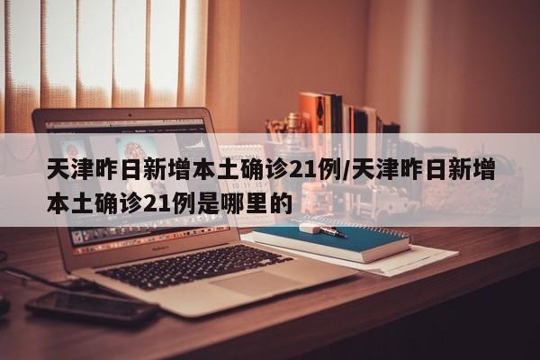 天津昨日新增本土确诊21例/天津昨日新增本土确诊21例是哪里的