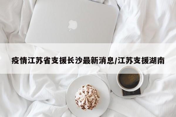 疫情江苏省支援长沙最新消息/江苏支援湖南