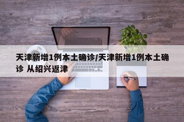天津新增1例本土确诊/天津新增1例本土确诊 从绍兴返津